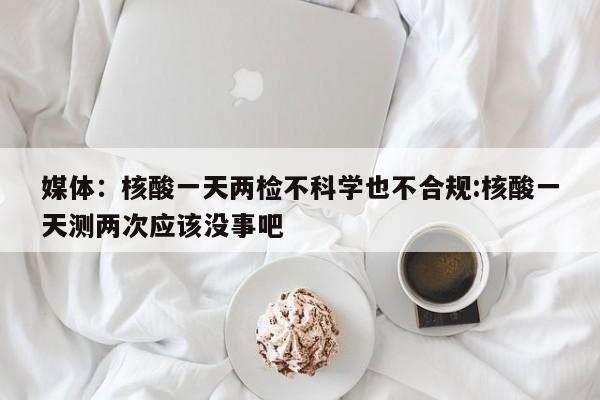 媒体：核酸一天两检不科学也不合规:核酸一天测两次应该没事吧