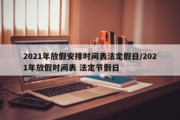 2021年放假安排时间表法定假日/2021年放假时间表 法定节假日
