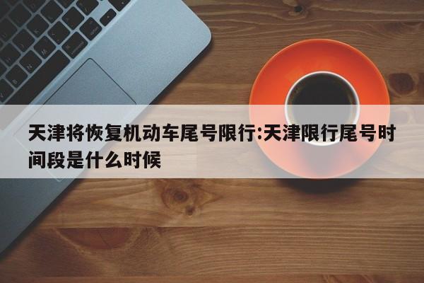 天津将恢复机动车尾号限行:天津限行尾号时间段是什么时候