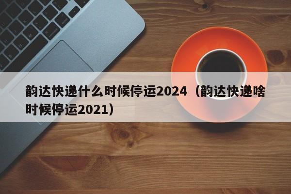 韵达快递什么时候停运2024（韵达快递啥时候停运2021）