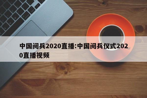中国阅兵2020直播:中国阅兵仪式2020直播视频