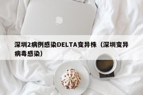 深圳2病例感染DELTA变异株（深圳变异病毒感染）