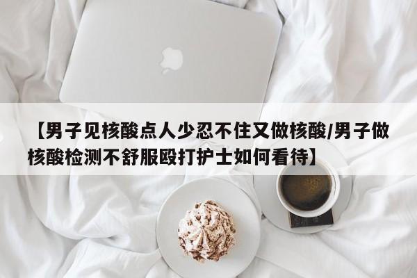 【男子见核酸点人少忍不住又做核酸/男子做核酸检测不舒服殴打护士如何看待】