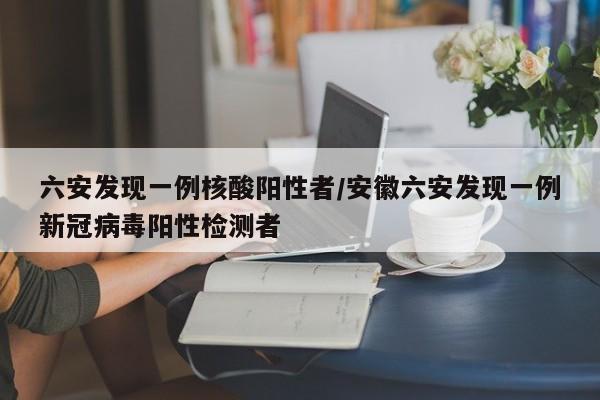 六安发现一例核酸阳性者/安徽六安发现一例新冠病毒阳性检测者