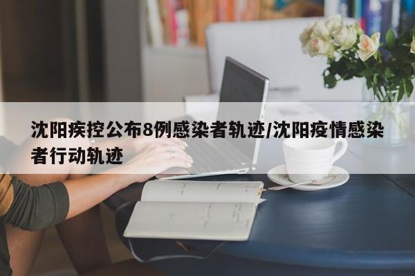 沈阳疾控公布8例感染者轨迹/沈阳疫情感染者行动轨迹