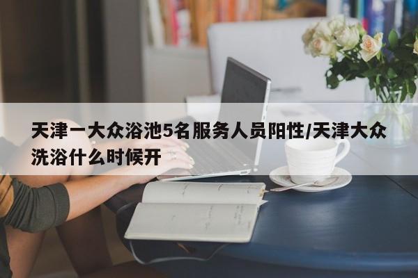 天津一大众浴池5名服务人员阳性/天津大众洗浴什么时候开