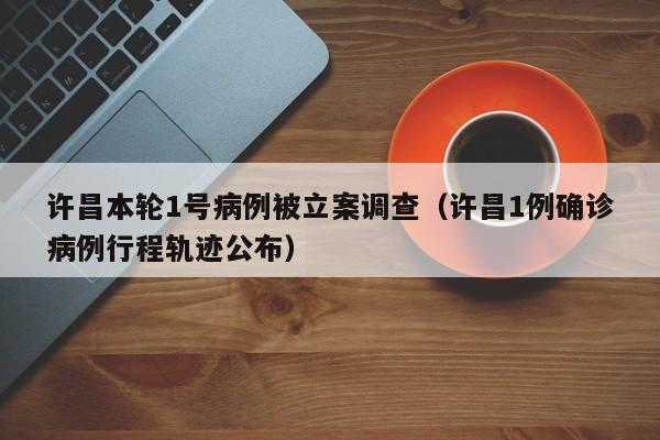 许昌本轮1号病例被立案调查（许昌1例确诊病例行程轨迹公布）