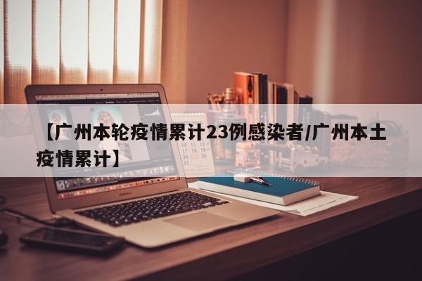 【广州本轮疫情累计23例感染者/广州本土疫情累计】