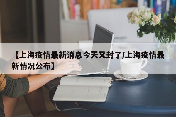 【上海疫情最新消息今天又封了/上海疫情最新情况公布】