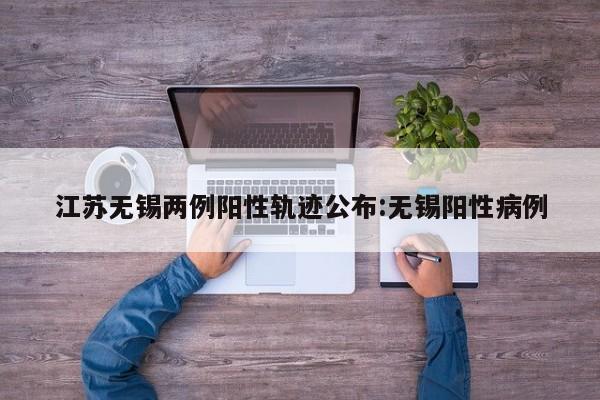 江苏无锡两例阳性轨迹公布:无锡阳性病例