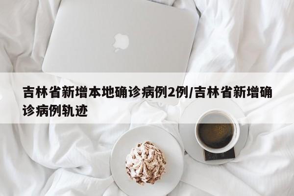 吉林省新增本地确诊病例2例/吉林省新增确诊病例轨迹