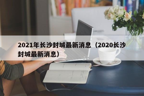 2021年长沙封城最新消息（2020长沙封城最新消息）