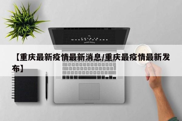 【重庆最新疫情最新消息/重庆最疫情最新发布】