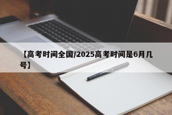 【高考时间全国/2025高考时间是6月几号】