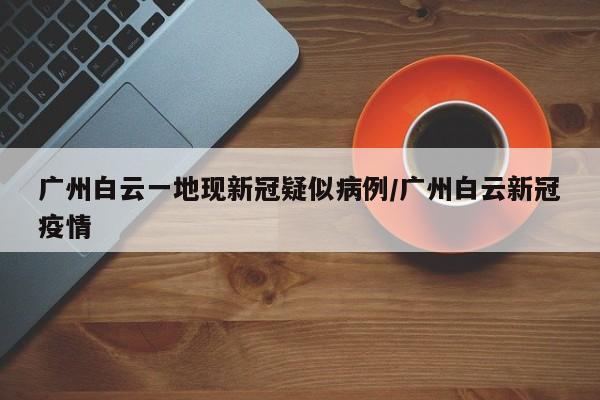广州白云一地现新冠疑似病例/广州白云新冠疫情
