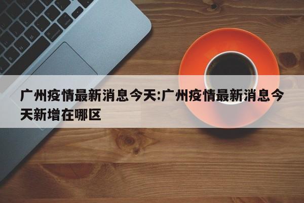 广州疫情最新消息今天:广州疫情最新消息今天新增在哪区