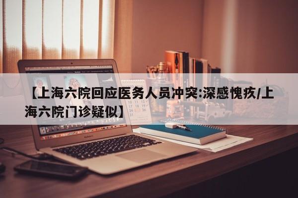 【上海六院回应医务人员冲突:深感愧疚/上海六院门诊疑似】