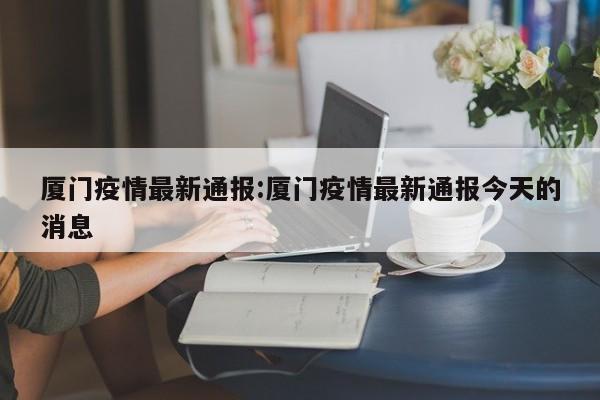 厦门疫情最新通报:厦门疫情最新通报今天的消息