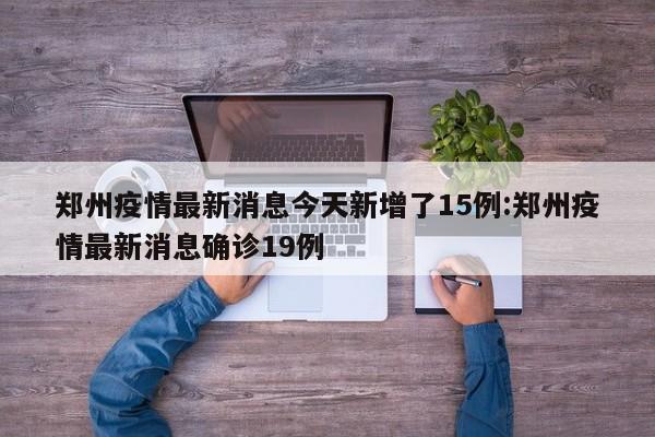 郑州疫情最新消息今天新增了15例:郑州疫情最新消息确诊19例