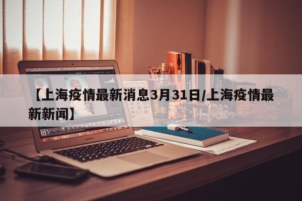 【上海疫情最新消息3月31日/上海疫情最新新闻】