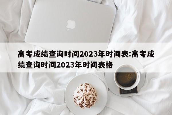 高考成绩查询时间2023年时间表:高考成绩查询时间2023年时间表格