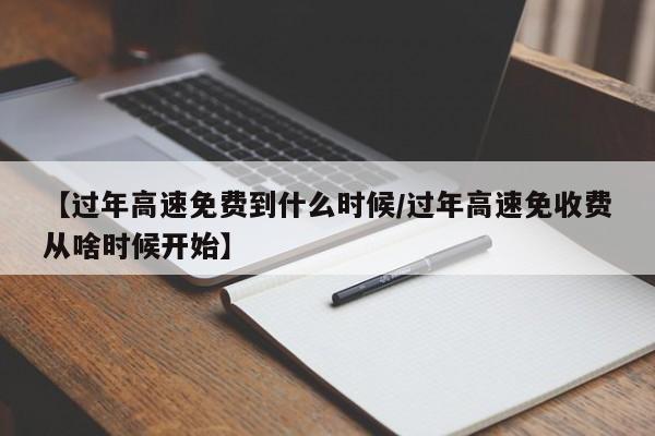【过年高速免费到什么时候/过年高速免收费从啥时候开始】