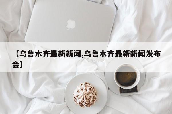 【乌鲁木齐最新新闻,乌鲁木齐最新新闻发布会】