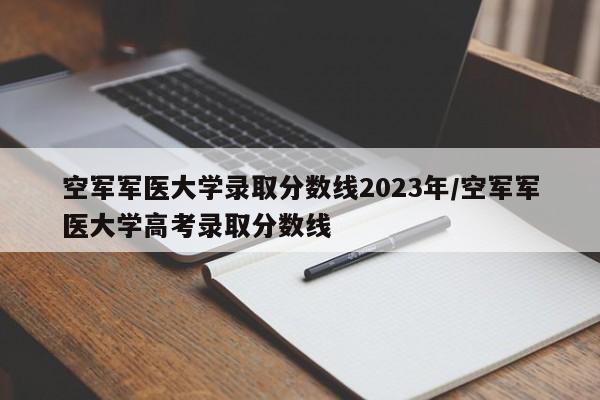 空军军医大学录取分数线2023年/空军军医大学高考录取分数线