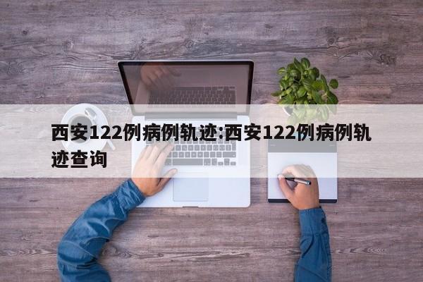 西安122例病例轨迹:西安122例病例轨迹查询
