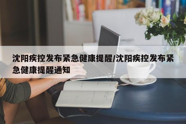 沈阳疾控发布紧急健康提醒/沈阳疾控发布紧急健康提醒通知