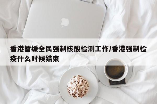 香港暂缓全民强制核酸检测工作/香港强制检疫什么时候结束