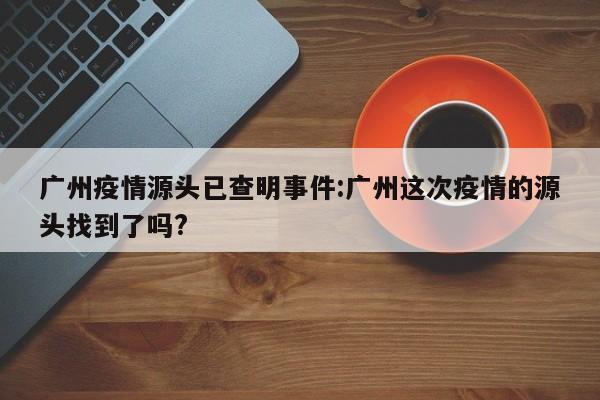 广州疫情源头已查明事件:广州这次疫情的源头找到了吗?