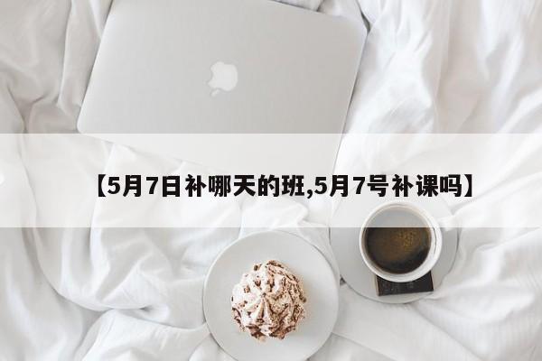 【5月7日补哪天的班,5月7号补课吗】