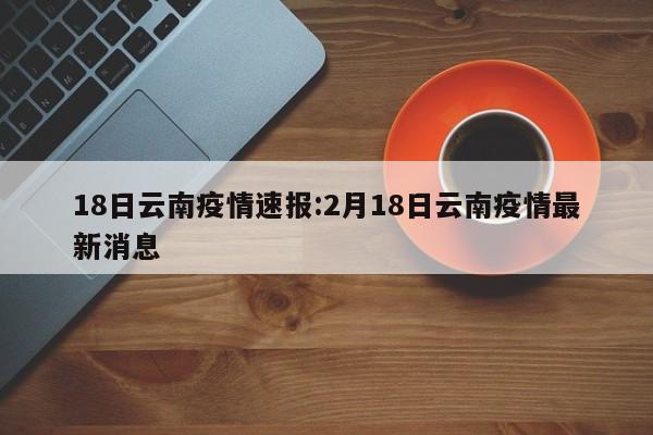 18日云南疫情速报:2月18日云南疫情最新消息