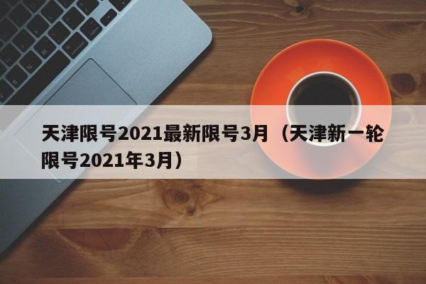 天津限号2021最新限号3月（天津新一轮限号2021年3月）