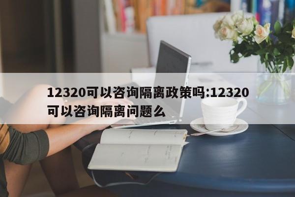 12320可以咨询隔离政策吗:12320可以咨询隔离问题么