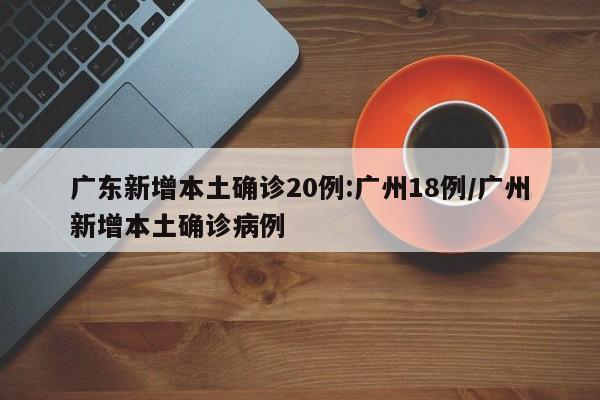 广东新增本土确诊20例:广州18例/广州新增本土确诊病例