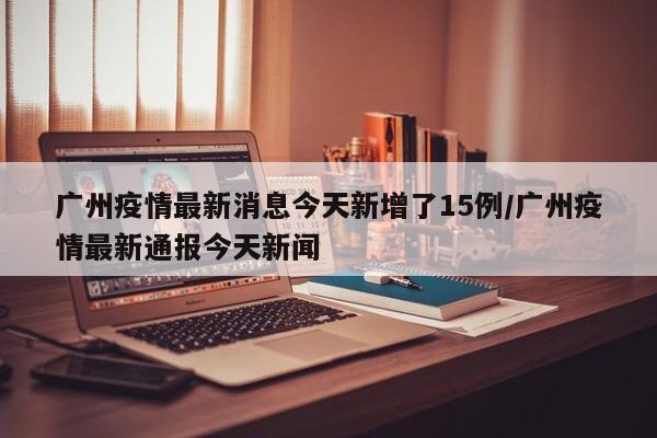 广州疫情最新消息今天新增了15例/广州疫情最新通报今天新闻