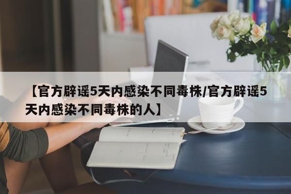 【官方辟谣5天内感染不同毒株/官方辟谣5天内感染不同毒株的人】
