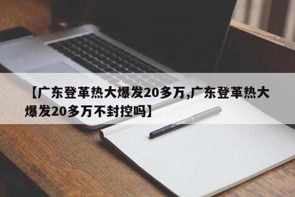 【广东登革热大爆发20多万,广东登革热大爆发20多万不封控吗】