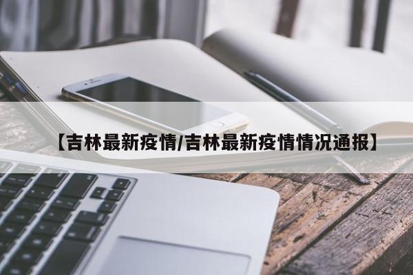 【吉林最新疫情/吉林最新疫情情况通报】