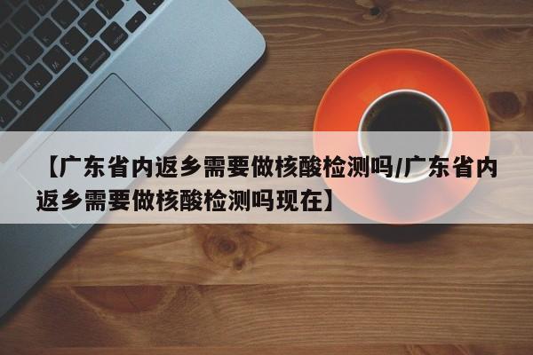 【广东省内返乡需要做核酸检测吗/广东省内返乡需要做核酸检测吗现在】