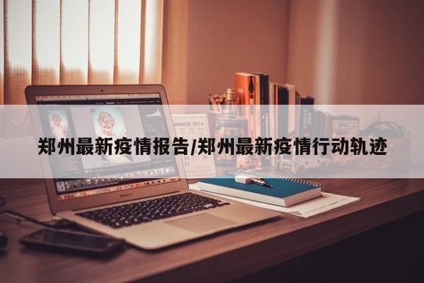 郑州最新疫情报告/郑州最新疫情行动轨迹